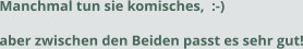 Manchmal tun sie komisches,  :-) aber zwischen den Beiden passt es sehr gut!